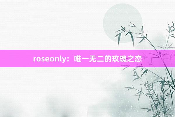 roseonly：唯一无二的玫瑰之恋