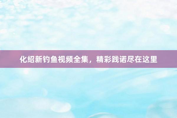 化绍新钓鱼视频全集，精彩践诺尽在这里